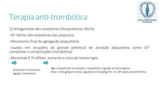 Terapia anti-trombótica
2) Antagonistas dos receptores Glicoproteicos IIb/IIIa
-GP IIb/IIIa são receptores das plaquetas
-Mecanismo final da agregação plaquetária
-Usados em situações de grande potencial de ativação plaquetária como ICP
complexas e complicações trombóticas
-Abciximab X Tirofiban: aumenta o risco de hemorragia
Age competindo no receptor, impedindo a ligação ao fibrinogênio
Dose: 10mcg/kg em bolus seguido 0,15mcg/kg/min 12-24h após procedimento
Anticorpo monoclonal,
ligação irreversível
 