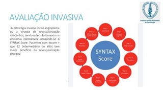 AVALIAÇÃOINVASIVA
-A estratégia invasiva inclui angioplastia
ou a cirurgia de revascularização
miocárdica, sendo a decisão baseada na
anatomia coronariana utilizando-se o
SYNTAX Score. Pacientes com escore >
que 22 (intermediário ou alto) tem
maior benefício da revascularização
cirúrgica
 