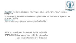 INTRODUÇÃO
EPIDEMIOLOGIA
- A dor torácica é uma das causas mais frequentes de atendimento nas unidades de
emergência
- Maioria desses pacientes tem alta com diagnóstico de dor torácica não específica ou
causa não cardíaca
- 25% do internados recebem o diagnóstico final de SCA
- IAM é a principal causa de morte no Brasil e no Mundo
- DATASUS 2017: IAM representou 10,2% das internações
Mais prevalente em maiores de 50 anos
 