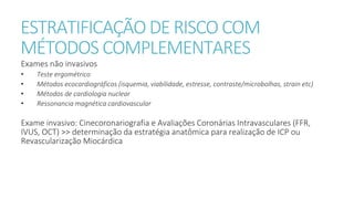 ESTRATIFICAÇÃO DE RISCO COM
MÉTODOS COMPLEMENTARES
Exames não invasivos
• Teste ergométrico
• Métodos ecocardiográficos (isquemia, viabilidade, estresse, contraste/microbolhas, strain etc)
• Métodos de cardiologia nuclear
• Ressonancia magnética cardiovascular
Exame invasivo: Cinecoronariografia e Avaliações Coronárias Intravasculares (FFR,
IVUS, OCT) >> determinação da estratégia anatômica para realização de ICP ou
Revascularização Miocárdica
 