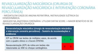 REVASCULARIZAÇÃO MIOCÁRDICA (CIRURGIADE
REVASCULARIZAÇÃO MIOCÁRDICA EINTERVENÇÃO CORONÁRIA
PERCUTÂNEA)
- IMEDIATA EM CASOS DE ANGINA REFRATÁRIA, INSTAVILIDADE ELÉTRICA OU
HEMODINÂMICA.
-BASEADO NA ANATOMIA CORONÁRIA: UTILIZAR SINTAX SCORE: > MAIOR BENEFÍCIO DE DE
REVASCULARIZAÇÃO CIRURGICA
 