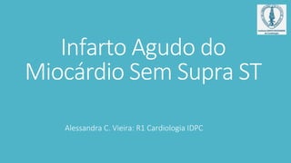 Infarto Agudo do
Miocárdio Sem Supra ST
Alessandra C. Vieira: R1 Cardiologia IDPC
 