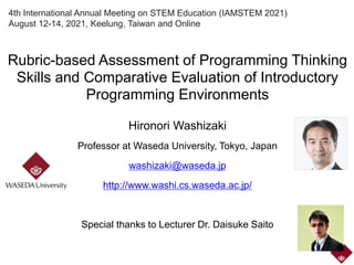 4th International Annual Meeting on STEM Education (IAMSTEM 2021)
August 12-14, 2021, Keelung, Taiwan and Online
Rubric-based Assessment of Programming Thinking
Skills and Comparative Evaluation of Introductory
Programming Environments
Hironori Washizaki
Professor at Waseda University, Tokyo, Japan
washizaki@waseda.jp
http://www.washi.cs.waseda.ac.jp/
Special thanks to Lecturer Dr. Daisuke Saito
 