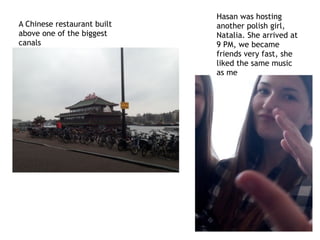 A Chinese restaurant built
above one of the biggest
canals
Hasan was hosting
another polish girl,
Natalia. She arrived at
9 PM, we became
friends very fast, she
liked the same music
as me
 