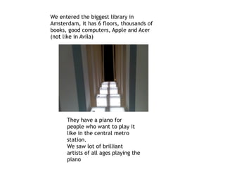 We entered the biggest library in
Amsterdam, it has 6 floors, thousands of
books, good computers, Apple and Acer
(not like in Avila)
They have a piano for
people who want to play it
like in the central metro
station.
We saw lot of brilliant
artists of all ages playing the
piano
 