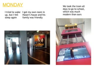 MONDAY
I tried to wake
up, but I fell
sleep again
I got my own room in
Hasan’s house and his
family was friendly
We took the tram all
days to go to school,
which was much
modern than ours
 
