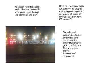 At school we introduced
each other and we made
a Treasure Hunt through
the center of the city
After this, we went with
our partners to shop to
a very expensive place, i
saw a pair of shoes of
my size, but they cost
500 euros :’(
Gonzalo and
Laura went home
and Hasan and
me joined the
other students to
go to the fair, but
first we visited
the “I
Amsterdam”
monument
 