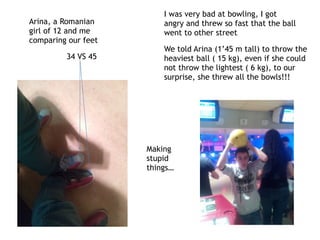 Arina, a Romanian
girl of 12 and me
comparing our feet
34 VS 45
Making
stupid
things…
I was very bad at bowling, I got
angry and threw so fast that the ball
went to other street
We told Arina (1’45 m tall) to throw the
heaviest ball ( 15 kg), even if she could
not throw the lightest ( 6 kg), to our
surprise, she threw all the bowls!!!
 