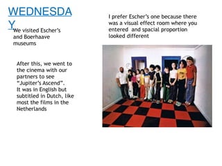 WEDNESDA
YWe visited Escher’s
and Boerhaave
museums
I prefer Escher’s one because there
was a visual effect room where you
entered and spacial proportion
looked different
After this, we went to
the cinema with our
partners to see
“Jupiter’s Ascend”.
It was in English but
subtitled in Dutch, like
most the films in the
Netherlands
 