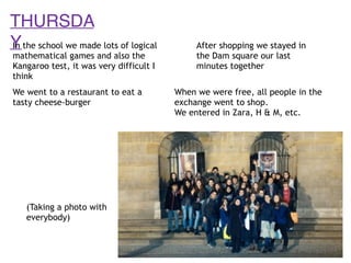 THURSDA
YIn the school we made lots of logical
mathematical games and also the
Kangaroo test, it was very difficult I
think
We went to a restaurant to eat a
tasty cheese-burger
When we were free, all people in the
exchange went to shop.
We entered in Zara, H & M, etc.
After shopping we stayed in
the Dam square our last
minutes together
(Taking a photo with
everybody)
 