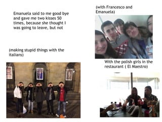 With the polish girls in the
restaurant ( El Maestro)
Emanuela said to me good bye
and gave me two kisses 50
times, because she thought I
was going to leave, but not
(with Francesco and
Emanuela)
(making stupid things with the
italians)
 