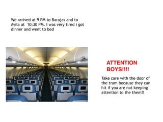 We arrived at 9 PM to Barajas and to
Avila at 10:30 PM. I was very tired i got
dinner and went to bed
ATTENTION
BOYS!!!!
Take care with the door of
the tram because they can
hit if you are not keeping
attention to the them!!
 