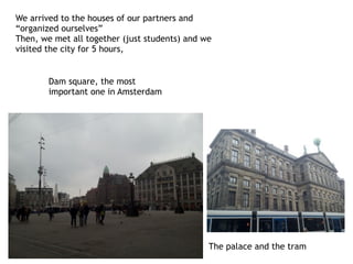 We arrived to the houses of our partners and
“organized ourselves”
Then, we met all together (just students) and we
visited the city for 5 hours,
The palace and the tram
Dam square, the most
important one in Amsterdam
 