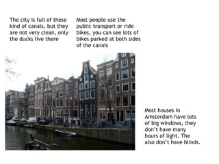 The city is full of these
kind of canals, but they
are not very clean, only
the ducks live there
Most houses in
Amsterdam have lots
of big windows, they
don’t have many
hours of light. The
also don’t have blinds.
Most people use the
public transport or ride
bikes, you can see lots of
bikes parked at both sides
of the canals
 
