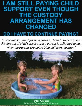 I Am Still Paying Child Support Even Though the Custody Arrangement Has Changed: Do I Have to Continue Paying? 1
I AM STILL PAYING CHILD
SUPPORT EVEN THOUGH
THE CUSTODY
ARRANGEMENT HAS
CHANGED
DO I HAVE TO CONTINUE PAYING?
“There are standard formulas used in Nevada to determine
the amount of child support that a parent is obligated to pay
when the parents are not raising children together.”
Pintar Albiston
Las Vegas Business Law Attorneys
 
