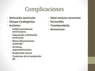 Complicaciones
• Disfunción ventricular
• Choque Cardiogénico
• Arritmias
• Latidos prematuros
ventriculares
• Taquicardia y fibrilación
ventricular
• Ritmo idioventricular
acelerado
• Arritmias
supraventriculares
• Bradicardia sinusal
• Trastornos de la conducción
AV
• Dolor torácico recurrente
• Pericarditis
• Tromboembolia
• Aneurismas
 