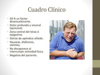 Cuadro Clínico
• 50 % un factor
desencadenante.
• Dolor profundo y visceral
(opresivo)
• Zona central del tórax ó
epigastrio.
• Detrás de apéndice xifoide.
• Nauseas, diaforesis,
vómitos.
• No desaparece al
interrumpir actividad física.
• Negativa del paciente.
 