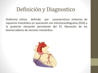 Definición y Diagnostico
Síndrome clínico definido por características síntomas de
isquemia miocárdica en asociación con electrocardiograma (ECG) y
la posterior elevación persistente del ST, liberación de los
biomarcadores de necrosis miocárdica.
 