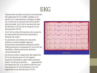 EKG
• Típicamente se debe encontrar una elevación
del segmento ST en el IAM, medido en el
punto J, en 2 derivaciones contiguas y debe
ser ≥ 0,25 mV en varones de menos de 40
años de edad, ≥ 0,2 mV en varones de mas
de 40 años o ≥ 0,15 mV en mujeres en las
derivaciones V2-V3.
• ≥ 0,1 mV en otras derivaciones (en ausencia
de hipertrofia del ventrículo izquierdo o
bloqueo de rama)
• En pacientes con infarto de miocardio
inferior es recomendable registrar
derivaciones precordiales derechas (V3R y
V4R) para buscar la elevación ST, con el fin de
identificar infarto ventricular derecho
concomitante2,18.
• De forma similar, la depresión del segmento
ST en las derivaciones V1-V3 sugiere
isquemia miocárdica, sobre todo cuando la
onda T terminal es positiva (equivalente
a la elevación ST), y se puede confirmar por
una elevación ST concomitante ≥ 0,1 mV
registrada en las derivaciones V7-V9.
 