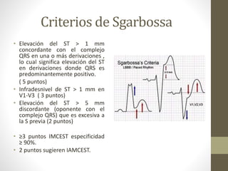 Criterios de Sgarbossa
• Elevación del ST > 1 mm
concordante con el complejo
QRS en una o más derivaciones ,
lo cual significa elevación del ST
en derivaciones donde QRS es
predominantemente positivo.
( 5 puntos)
• Infradesnivel de ST > 1 mm en
V1-V3 ( 3 puntos)
• Elevación del ST > 5 mm
discordante (oponente con el
complejo QRS) que es excesiva a
la S previa (2 puntos)
• ≥3 puntos IMCEST especificidad
≥ 90%.
• 2 puntos sugieren IAMCEST.
 