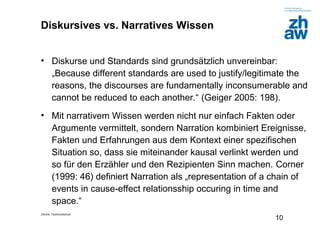Zürcher Fachhochschule
10
Diskursives vs. Narratives Wissen
• Diskurse und Standards sind grundsätzlich unvereinbar:
„Because different standards are used to justify/legitimate the
reasons, the discourses are fundamentally inconsumerable and
cannot be reduced to each another.“ (Geiger 2005: 198).
• Mit narrativem Wissen werden nicht nur einfach Fakten oder
Argumente vermittelt, sondern Narration kombiniert Ereignisse,
Fakten und Erfahrungen aus dem Kontext einer spezifischen
Situation so, dass sie miteinander kausal verlinkt werden und
so für den Erzähler und den Rezipienten Sinn machen. Corner
(1999: 46) definiert Narration als „representation of a chain of
events in cause-effect relationsship occuring in time and
space.“
 