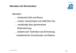 Zürcher Fachhochschule
11
Narration als Sinnstruktur
Narration
… strukturiert Zeit und Raum.
… ordnet, hierarchisiert und stellt Sinn her.
… verständigt über gemeinsame
Wahrnehmung
… bedient sich Techniken wie Erinnerung,
erzählerischer Grundmuster und Motive.
 