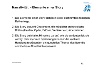 Zürcher Fachhochschule
12
Narrativität - Elemente einer Story
1) Die Elemente einer Story stehen in einer bestimmten zeitlichen
Reihenfolge.
2) Die Story braucht Charaktere, die möglichst archetypische
Rollen (Helden, Opfer, Erlöser, Verlierer etc.) übernehmen.
3) Die Story beinhaltet Hinweise darauf, wie sie zu deuten ist: sie
verfügt über mehrere Bedeutungsebenen: die konkrete
Handlung repräsentiert ein generelles Thema, das über die
unmittelbare Aktualität hinausweist.
 