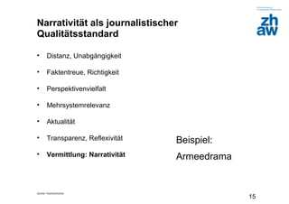 Zürcher Fachhochschule
15
Narrativität als journalistischer
Qualitätsstandard
• Distanz, Unabgängigkeit
• Faktentreue, Richtigkeit
• Perspektivenvielfalt
• Mehrsystemrelevanz
• Aktualität
• Transparenz, Reflexivität
• Vermittlung: Narrativität
Beispiel:
Armeedrama
 