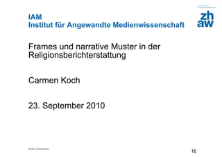 Zürcher Fachhochschule
16
IAM
Institut für Angewandte Medienwissenschaft
Frames und narrative Muster in der
Religionsberichterstattung
Carmen Koch
23. September 2010
 