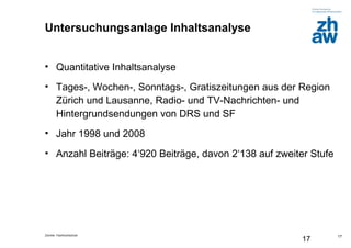 Zürcher Fachhochschule
17
17
Untersuchungsanlage Inhaltsanalyse
• Quantitative Inhaltsanalyse
• Tages-, Wochen-, Sonntags-, Gratiszeitungen aus der Region
Zürich und Lausanne, Radio- und TV-Nachrichten- und
Hintergrundsendungen von DRS und SF
• Jahr 1998 und 2008
• Anzahl Beiträge: 4‘920 Beiträge, davon 2‘138 auf zweiter Stufe
 