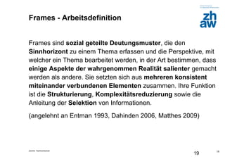 Zürcher Fachhochschule
19
19
Frames - Arbeitsdefinition
Frames sind sozial geteilte Deutungsmuster, die den
Sinnhorizont zu einem Thema erfassen und die Perspektive, mit
welcher ein Thema bearbeitet werden, in der Art bestimmen, dass
einige Aspekte der wahrgenommen Realität salienter gemacht
werden als andere. Sie setzten sich aus mehreren konsistent
miteinander verbundenen Elementen zusammen. Ihre Funktion
ist die Strukturierung, Komplexitätsreduzierung sowie die
Anleitung der Selektion von Informationen.
(angelehnt an Entman 1993, Dahinden 2006, Matthes 2009)
 