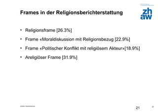 Zürcher Fachhochschule
21
Frames in der Religionsberichterstattung
• Religionsframe [26.3%]
• Frame «Moraldiskussion mit Religionsbezug [22.9%]
• Frame «Politischer Konflikt mit religiösem Akteur»[18.9%]
• Areligiöser Frame [31.9%]
21
 