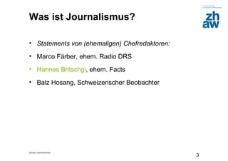 Zürcher Fachhochschule
3
Was ist Journalismus?
• Statements von (ehemaligen) Chefredaktoren:
• Marco Färber, ehem. Radio DRS
• Hannes Britschgi, ehem. Facts
• Balz Hosang, Schweizerischer Beobachter
 