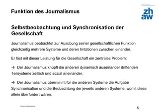 Zürcher Fachhochschule
5
Funktion des Journalismus
Selbstbeobachtung und Synchronisation der
Gesellschaft
Journalismus beobachtet zur Ausübung seiner gesellschaftlichen Funktion
gleichzeitig mehrere Systeme und deren Irritationen zwischen einander.
Er löst mit dieser Leistung für die Gesellschaft ein zentrales Problem:
 Der Journalismus knüpft die anderen dynamisch auseinander driftenden
Teilsysteme zeitlich und sozial aneinander.
 Der Journalismus übernimmt für die anderen Systeme die Aufgabe
Synchronisation und die Beobachtung der jeweils anderen Systeme, womit diese
allein überfordert wären.
 