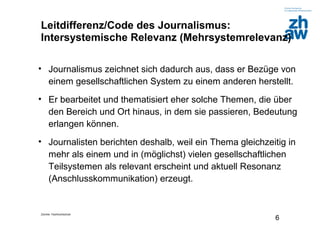Zürcher Fachhochschule
6
Leitdifferenz/Code des Journalismus:
Intersystemische Relevanz (Mehrsystemrelevanz)
• Journalismus zeichnet sich dadurch aus, dass er Bezüge von
einem gesellschaftlichen System zu einem anderen herstellt.
• Er bearbeitet und thematisiert eher solche Themen, die über
den Bereich und Ort hinaus, in dem sie passieren, Bedeutung
erlangen können.
• Journalisten berichten deshalb, weil ein Thema gleichzeitig in
mehr als einem und in (möglichst) vielen gesellschaftlichen
Teilsystemen als relevant erscheint und aktuell Resonanz
(Anschlusskommunikation) erzeugt.
 