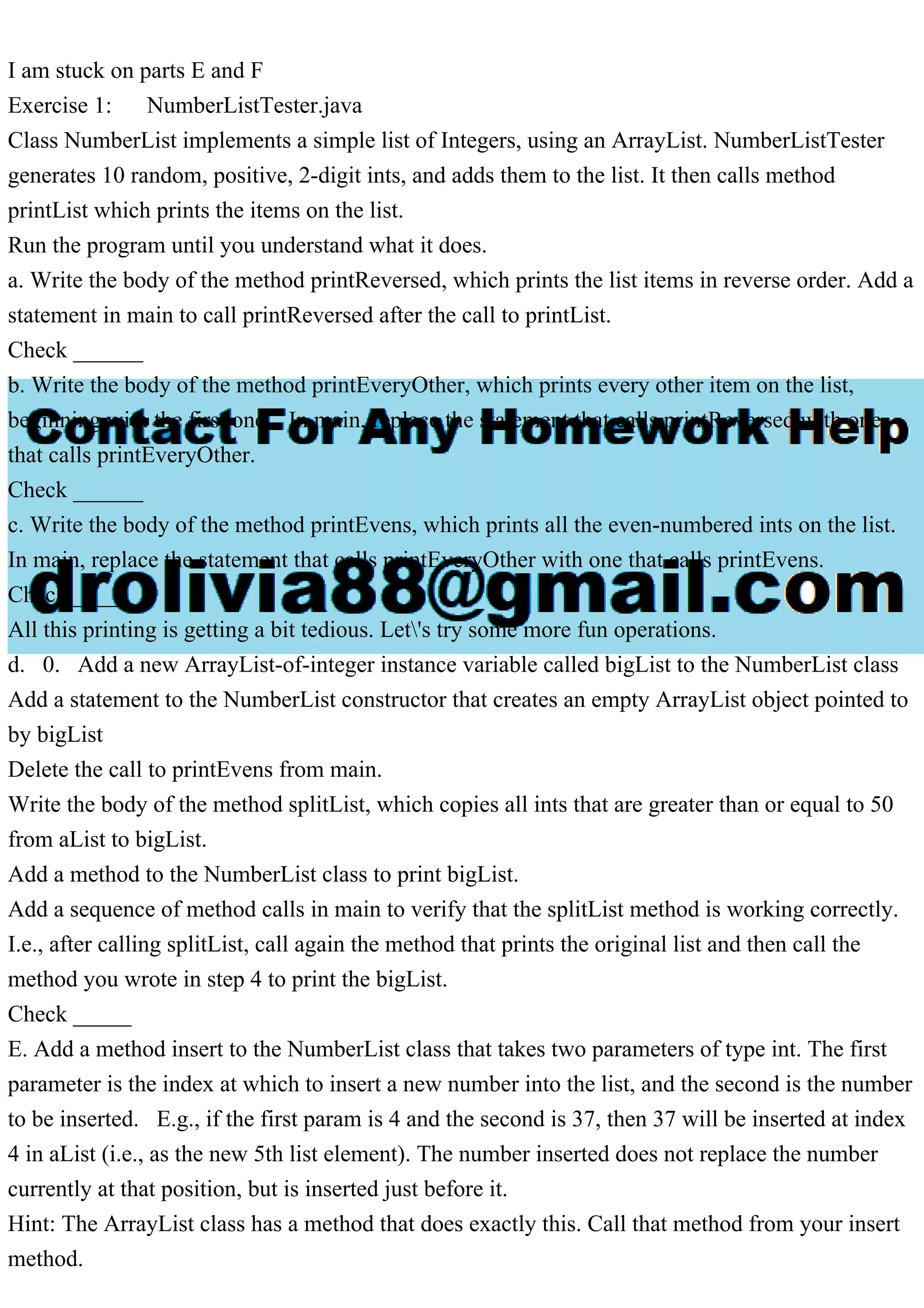 I am stuck on parts E and F
Exercise 1: NumberListTester.java
Class NumberList implements a simple list of Integers, using an ArrayList. NumberListTester
generates 10 random, positive, 2-digit ints, and adds them to the list. It then calls method
printList which prints the items on the list.
Run the program until you understand what it does.
a. Write the body of the method printReversed, which prints the list items in reverse order. Add a
statement in main to call printReversed after the call to printList.
Check ______
b. Write the body of the method printEveryOther, which prints every other item on the list,
beginning with the first one. In main, replace the statement that calls printReversed with one
that calls printEveryOther.
Check ______
c. Write the body of the method printEvens, which prints all the even-numbered ints on the list.
In main, replace the statement that calls printEveryOther with one that calls printEvens.
Check ______
All this printing is getting a bit tedious. Let's try some more fun operations.
d. 0. Add a new ArrayList-of-integer instance variable called bigList to the NumberList class
Add a statement to the NumberList constructor that creates an empty ArrayList object pointed to
by bigList
Delete the call to printEvens from main.
Write the body of the method splitList, which copies all ints that are greater than or equal to 50
from aList to bigList.
Add a method to the NumberList class to print bigList.
Add a sequence of method calls in main to verify that the splitList method is working correctly.
I.e., after calling splitList, call again the method that prints the original list and then call the
method you wrote in step 4 to print the bigList.
Check _____
E. Add a method insert to the NumberList class that takes two parameters of type int. The first
parameter is the index at which to insert a new number into the list, and the second is the number
to be inserted. E.g., if the first param is 4 and the second is 37, then 37 will be inserted at index
4 in aList (i.e., as the new 5th list element). The number inserted does not replace the number
currently at that position, but is inserted just before it.
Hint: The ArrayList class has a method that does exactly this. Call that method from your insert
method.
 