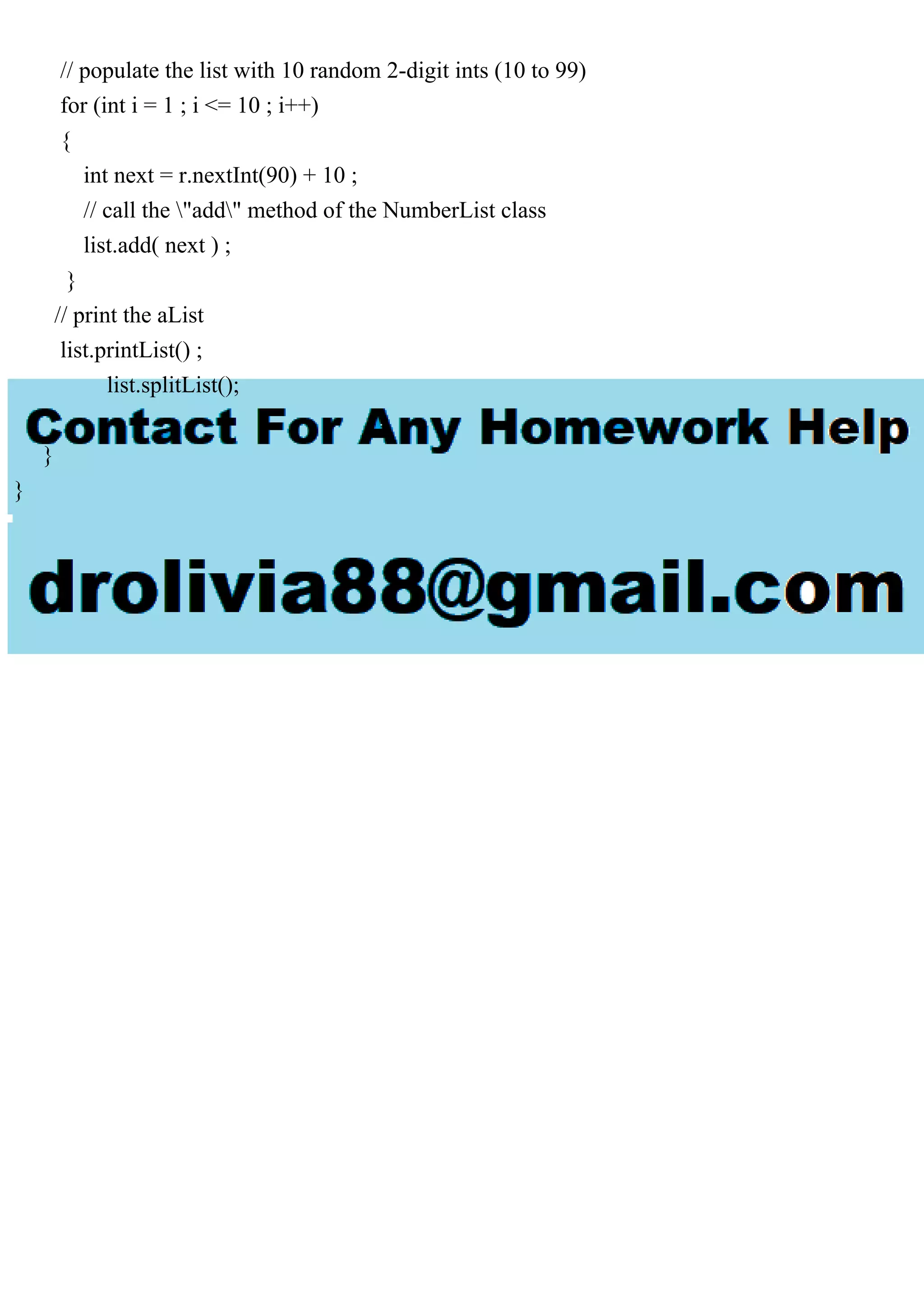 // populate the list with 10 random 2-digit ints (10 to 99)
for (int i = 1 ; i <= 10 ; i++)
{
int next = r.nextInt(90) + 10 ;
// call the "add" method of the NumberList class
list.add( next ) ;
}
// print the aList
list.printList() ;
list.splitList();
}
}
 