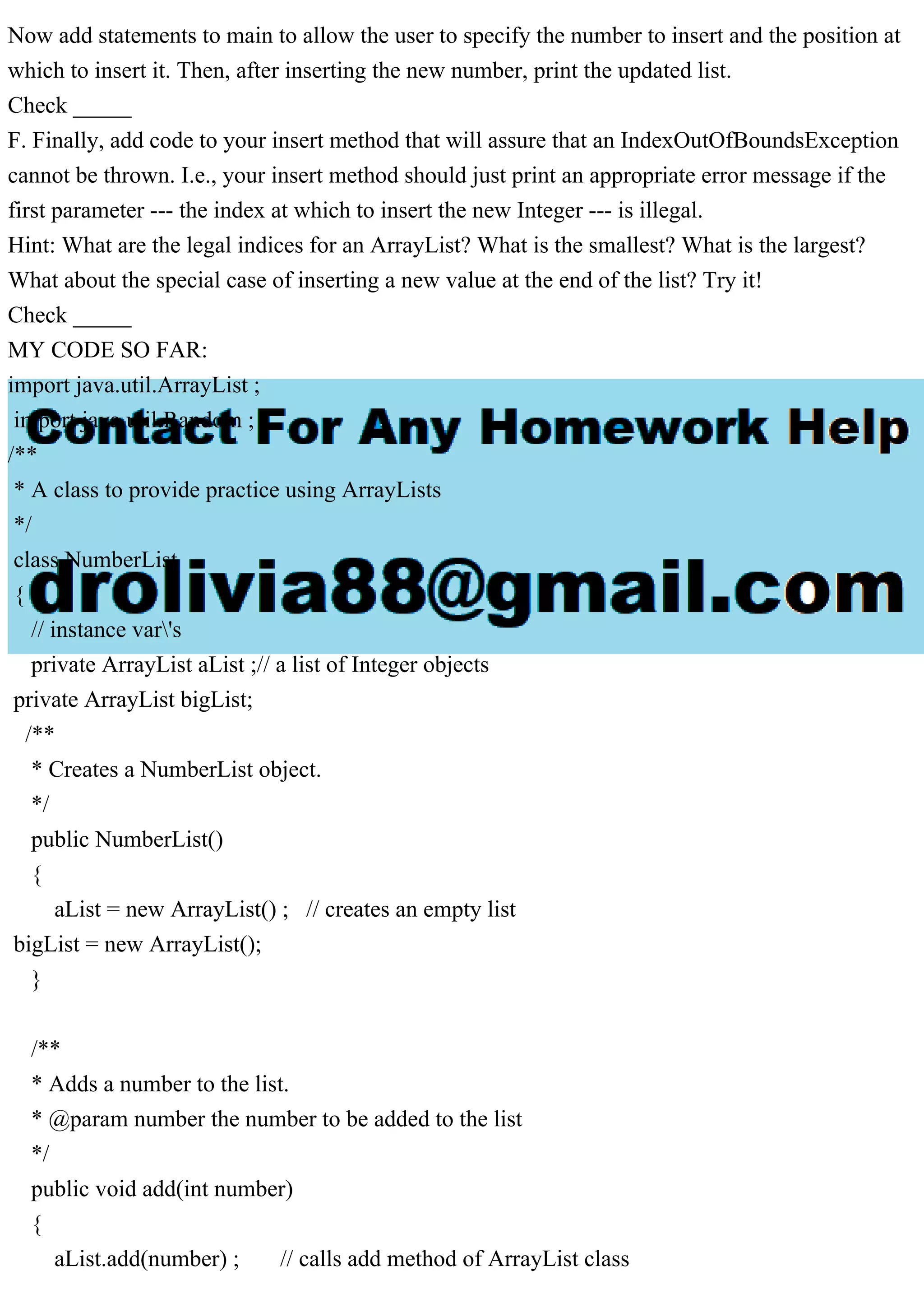 Now add statements to main to allow the user to specify the number to insert and the position at
which to insert it. Then, after inserting the new number, print the updated list.
Check _____
F. Finally, add code to your insert method that will assure that an IndexOutOfBoundsException
cannot be thrown. I.e., your insert method should just print an appropriate error message if the
first parameter --- the index at which to insert the new Integer --- is illegal.
Hint: What are the legal indices for an ArrayList? What is the smallest? What is the largest?
What about the special case of inserting a new value at the end of the list? Try it!
Check _____
MY CODE SO FAR:
import java.util.ArrayList ;
import java.util.Random ;
/**
* A class to provide practice using ArrayLists
*/
class NumberList
{
// instance var's
private ArrayList aList ;// a list of Integer objects
private ArrayList bigList;
/**
* Creates a NumberList object.
*/
public NumberList()
{
aList = new ArrayList() ; // creates an empty list
bigList = new ArrayList();
}
/**
* Adds a number to the list.
* @param number the number to be added to the list
*/
public void add(int number)
{
aList.add(number) ; // calls add method of ArrayList class
 