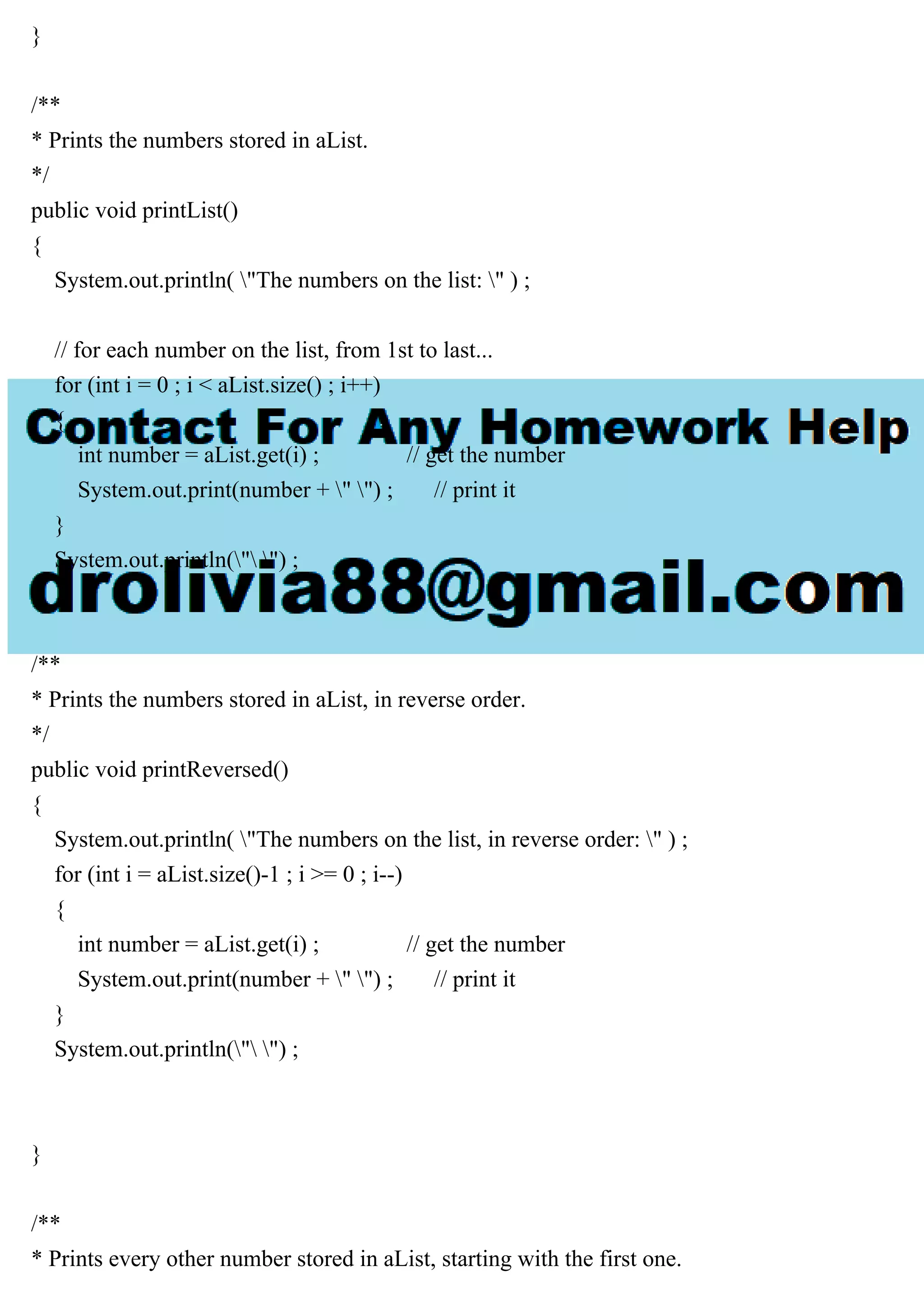 }
/**
* Prints the numbers stored in aList.
*/
public void printList()
{
System.out.println( "The numbers on the list: " ) ;
// for each number on the list, from 1st to last...
for (int i = 0 ; i < aList.size() ; i++)
{
int number = aList.get(i) ; // get the number
System.out.print(number + " ") ; // print it
}
System.out.println(" ") ;
}
/**
* Prints the numbers stored in aList, in reverse order.
*/
public void printReversed()
{
System.out.println( "The numbers on the list, in reverse order: " ) ;
for (int i = aList.size()-1 ; i >= 0 ; i--)
{
int number = aList.get(i) ; // get the number
System.out.print(number + " ") ; // print it
}
System.out.println(" ") ;
}
/**
* Prints every other number stored in aList, starting with the first one.
 