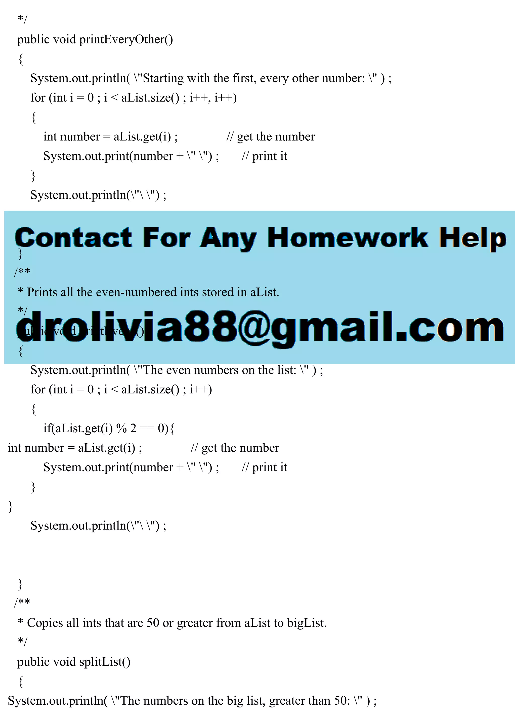 */
public void printEveryOther()
{
System.out.println( "Starting with the first, every other number: " ) ;
for (int i = 0 ; i < aList.size() ; i++, i++)
{
int number = aList.get(i) ; // get the number
System.out.print(number + " ") ; // print it
}
System.out.println(" ") ;
}
/**
* Prints all the even-numbered ints stored in aList.
*/
public void printEvens()
{
System.out.println( "The even numbers on the list: " ) ;
for (int i = 0 ; i < aList.size() ; i++)
{
if(aList.get(i) % 2 == 0){
int number = aList.get(i) ; // get the number
System.out.print(number + " ") ; // print it
}
}
System.out.println(" ") ;
}
/**
* Copies all ints that are 50 or greater from aList to bigList.
*/
public void splitList()
{
System.out.println( "The numbers on the big list, greater than 50: " ) ;
 
