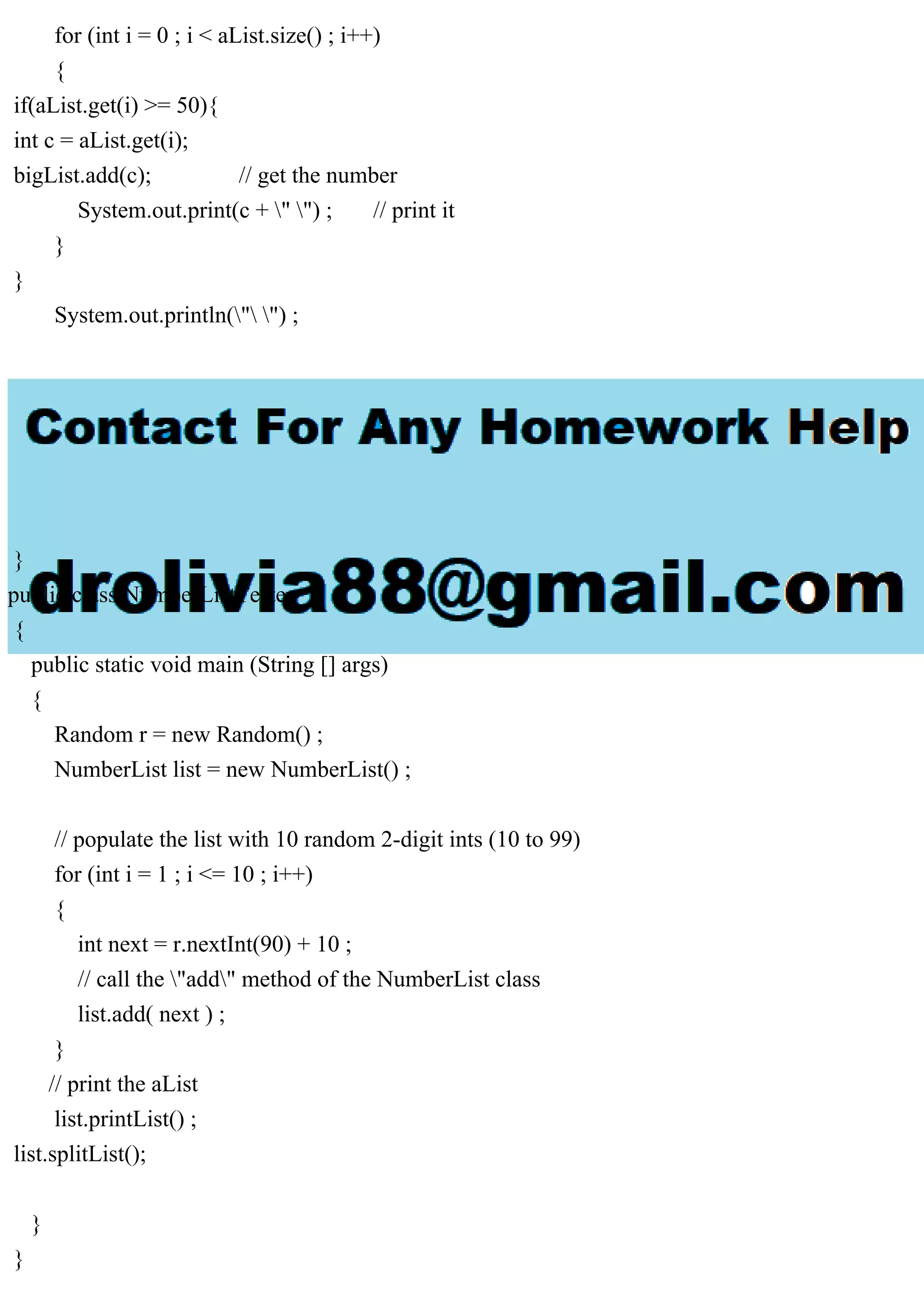for (int i = 0 ; i < aList.size() ; i++)
{
if(aList.get(i) >= 50){
int c = aList.get(i);
bigList.add(c); // get the number
System.out.print(c + " ") ; // print it
}
}
System.out.println(" ") ;
}
}
public class NumberListTester
{
public static void main (String [] args)
{
Random r = new Random() ;
NumberList list = new NumberList() ;
// populate the list with 10 random 2-digit ints (10 to 99)
for (int i = 1 ; i <= 10 ; i++)
{
int next = r.nextInt(90) + 10 ;
// call the "add" method of the NumberList class
list.add( next ) ;
}
// print the aList
list.printList() ;
list.splitList();
}
}
 