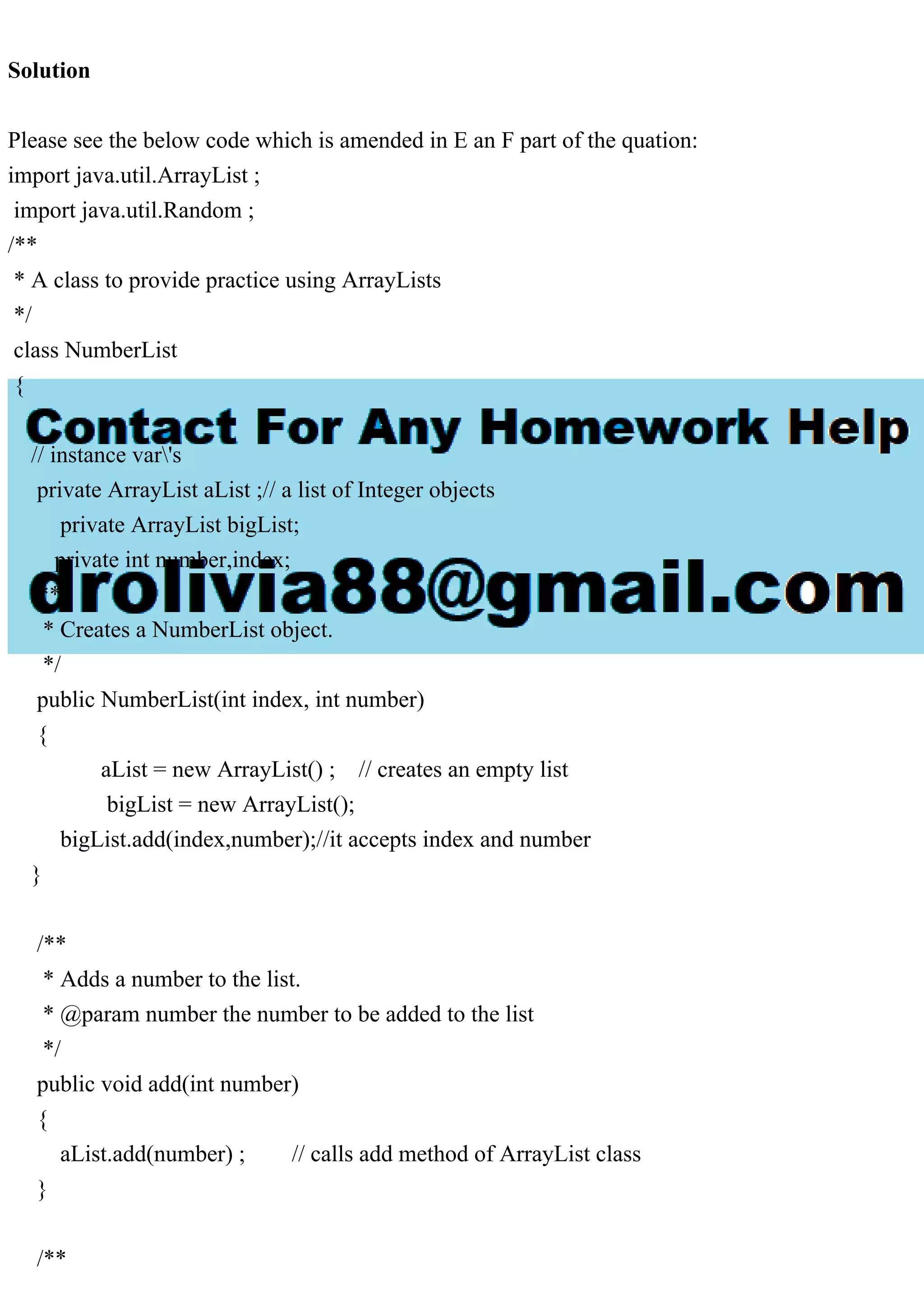 Solution
Please see the below code which is amended in E an F part of the quation:
import java.util.ArrayList ;
import java.util.Random ;
/**
* A class to provide practice using ArrayLists
*/
class NumberList
{
// instance var's
private ArrayList aList ;// a list of Integer objects
private ArrayList bigList;
private int number,index;
/**
* Creates a NumberList object.
*/
public NumberList(int index, int number)
{
aList = new ArrayList() ; // creates an empty list
bigList = new ArrayList();
bigList.add(index,number);//it accepts index and number
}
/**
* Adds a number to the list.
* @param number the number to be added to the list
*/
public void add(int number)
{
aList.add(number) ; // calls add method of ArrayList class
}
/**
 
