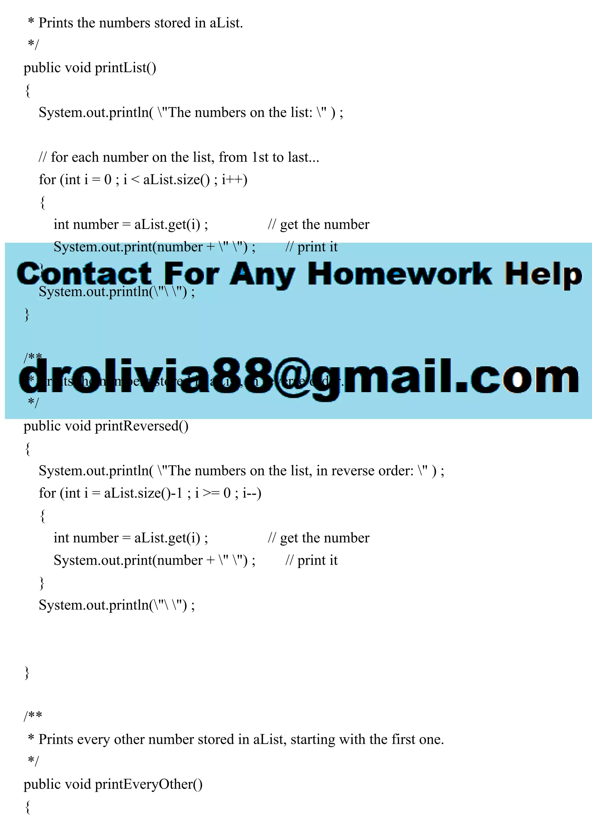 * Prints the numbers stored in aList.
*/
public void printList()
{
System.out.println( "The numbers on the list: " ) ;
// for each number on the list, from 1st to last...
for (int i = 0 ; i < aList.size() ; i++)
{
int number = aList.get(i) ; // get the number
System.out.print(number + " ") ; // print it
}
System.out.println(" ") ;
}
/**
* Prints the numbers stored in aList, in reverse order.
*/
public void printReversed()
{
System.out.println( "The numbers on the list, in reverse order: " ) ;
for (int i = aList.size()-1 ; i >= 0 ; i--)
{
int number = aList.get(i) ; // get the number
System.out.print(number + " ") ; // print it
}
System.out.println(" ") ;
}
/**
* Prints every other number stored in aList, starting with the first one.
*/
public void printEveryOther()
{
 