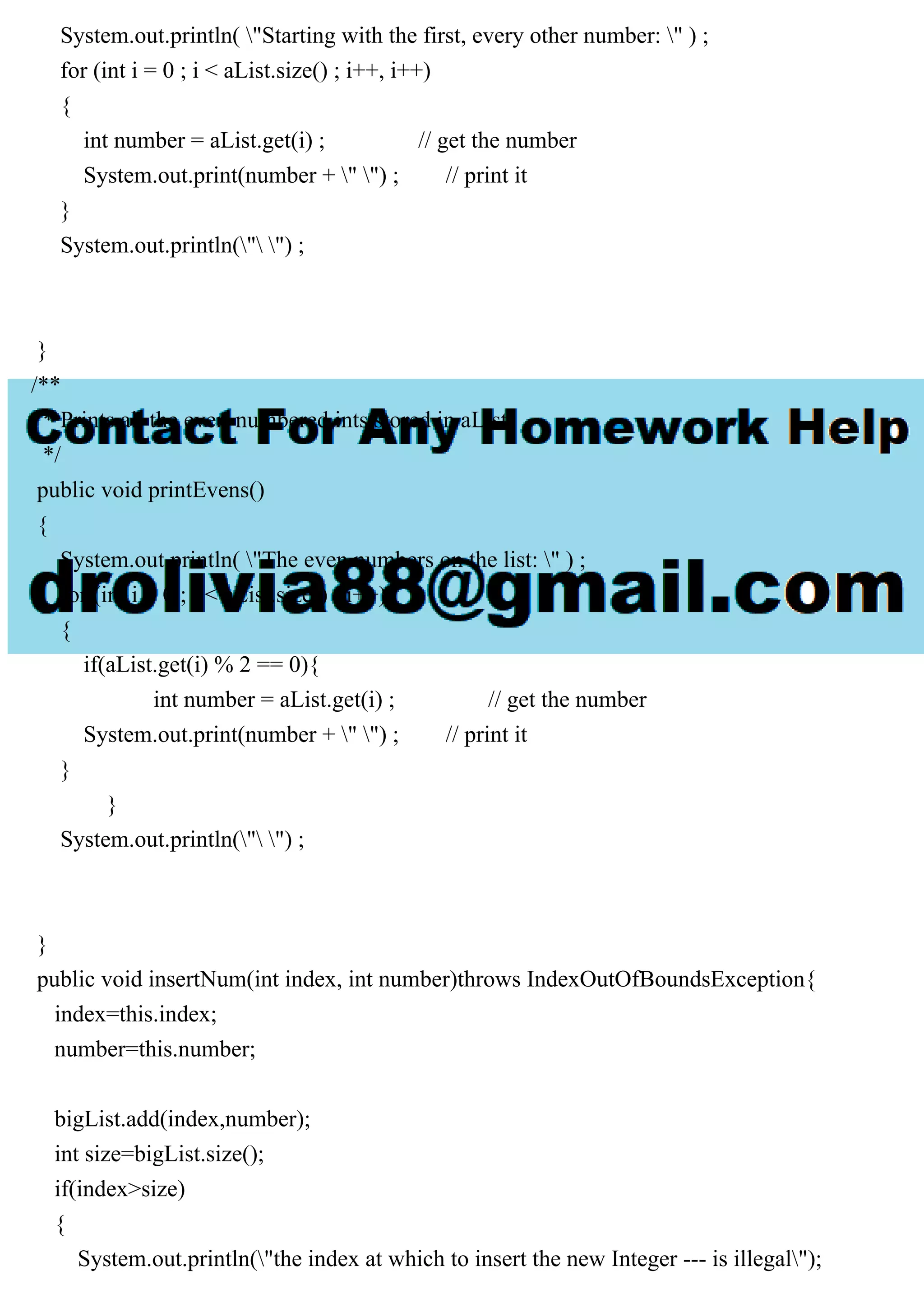 System.out.println( "Starting with the first, every other number: " ) ;
for (int i = 0 ; i < aList.size() ; i++, i++)
{
int number = aList.get(i) ; // get the number
System.out.print(number + " ") ; // print it
}
System.out.println(" ") ;
}
/**
* Prints all the even-numbered ints stored in aList.
*/
public void printEvens()
{
System.out.println( "The even numbers on the list: " ) ;
for (int i = 0 ; i < aList.size() ; i++)
{
if(aList.get(i) % 2 == 0){
int number = aList.get(i) ; // get the number
System.out.print(number + " ") ; // print it
}
}
System.out.println(" ") ;
}
public void insertNum(int index, int number)throws IndexOutOfBoundsException{
index=this.index;
number=this.number;
bigList.add(index,number);
int size=bigList.size();
if(index>size)
{
System.out.println("the index at which to insert the new Integer --- is illegal");
 