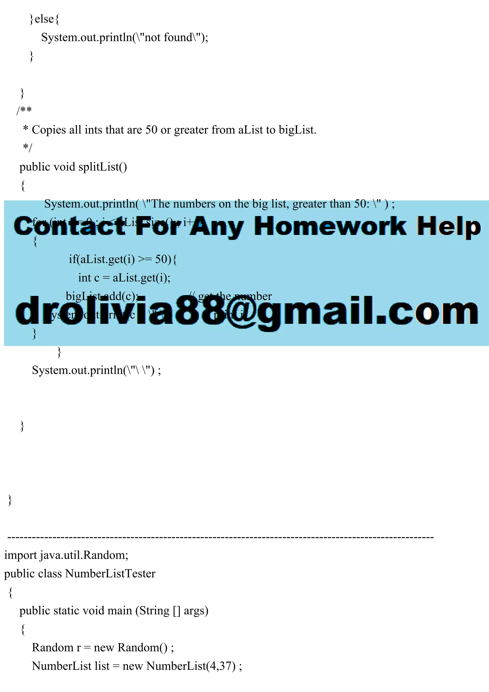 }else{
System.out.println("not found");
}
}
/**
* Copies all ints that are 50 or greater from aList to bigList.
*/
public void splitList()
{
System.out.println( "The numbers on the big list, greater than 50: " ) ;
for (int i = 0 ; i < aList.size() ; i++)
{
if(aList.get(i) >= 50){
int c = aList.get(i);
bigList.add(c); // get the number
System.out.print(c + " ") ; // print it
}
}
System.out.println(" ") ;
}
}
--------------------------------------------------------------------------------------------------------
import java.util.Random;
public class NumberListTester
{
public static void main (String [] args)
{
Random r = new Random() ;
NumberList list = new NumberList(4,37) ;
 