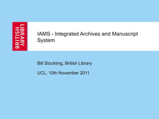 IAMS - Integrated Archives and Manuscript
System
Bill Stockting, British Library
UCL, 10th November 2011
 