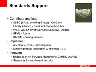 Standards Support Contribute and lead SSTC (SAML Working Group) - Co-Chair Liberty Alliance - President, Board Member WSS, WS-SX (Web Services Security) - Author SPML - Author XACML – Voting member Implement  Accelerate product development Simplify product integration & minimize TCO Innovate Enable Identity Services Framework: CARML, AAPML Standards for end-to-end security 