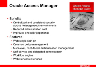 Oracle Access Manager Benefits Centralized and consistent security  across heterogeneous environments Reduced administration cost Improved end user experience Features Web single-sign-on Common policy management Multi-level, multi-factor authentication management Self-service and delegated administration Workflow engine Web Services interfaces Oracle Access Manager  (Web) 