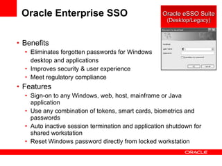 Oracle Enterprise SSO Benefits Eliminates forgotten passwords for Windows desktop and applications Improves security & user experience Meet regulatory compliance Features Sign-on to any Windows, web, host, mainframe or Java application Use any combination of tokens, smart cards, biometrics and passwords Auto inactive session termination and application shutdown for shared workstation  Reset Windows password directly from locked workstation Oracle eSSO Suite (Desktop/Legacy) 
