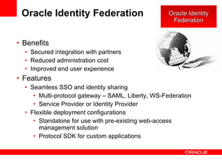 Oracle Identity Federation Benefits Secured integration with partners Reduced administration cost Improved end user experience Features Seamless SSO and identity sharing Multi-protocol gateway – SAML, Liberty, WS-Federation Service Provider or Identity Provider Flexible deployment configurations Standalone for use with pre-existing web-access management solution Protocol SDK for custom applications Oracle Identity Federation 
